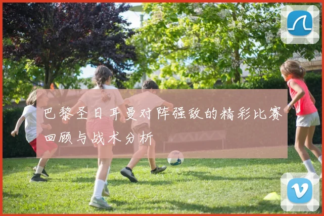 巴黎圣日耳曼对阵强敌的精彩比赛回顾与战术分析