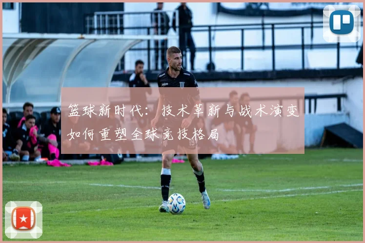 篮球新时代：技术革新与战术演变如何重塑全球竞技格局
