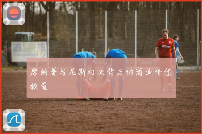 摩纳哥与尼斯对决背后的商业价值较量