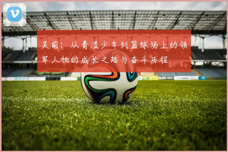 吴前：从青涩少年到篮球场上的领军人物的成长之路与奋斗历程