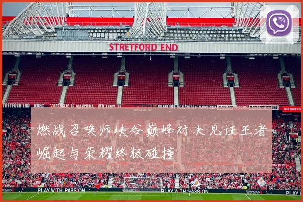 燃战召唤师峡谷巅峰对决见证王者崛起与荣耀终极碰撞