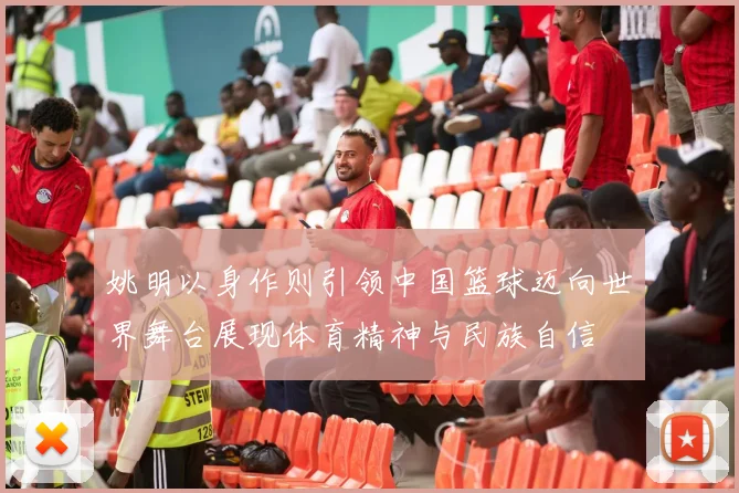 姚明以身作则引领中国篮球迈向世界舞台展现体育精神与民族自信
