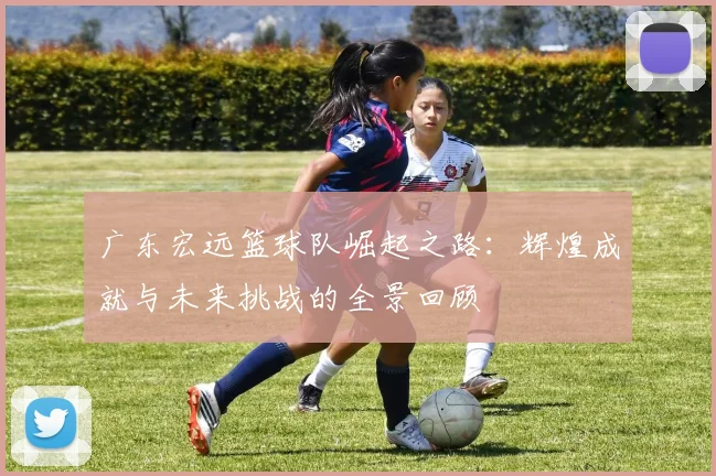 广东宏远篮球队崛起之路：辉煌成就与未来挑战的全景回顾