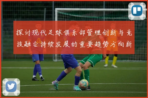 探讨现代足球俱乐部管理创新与竞技融合持续发展的重要趋势方向新