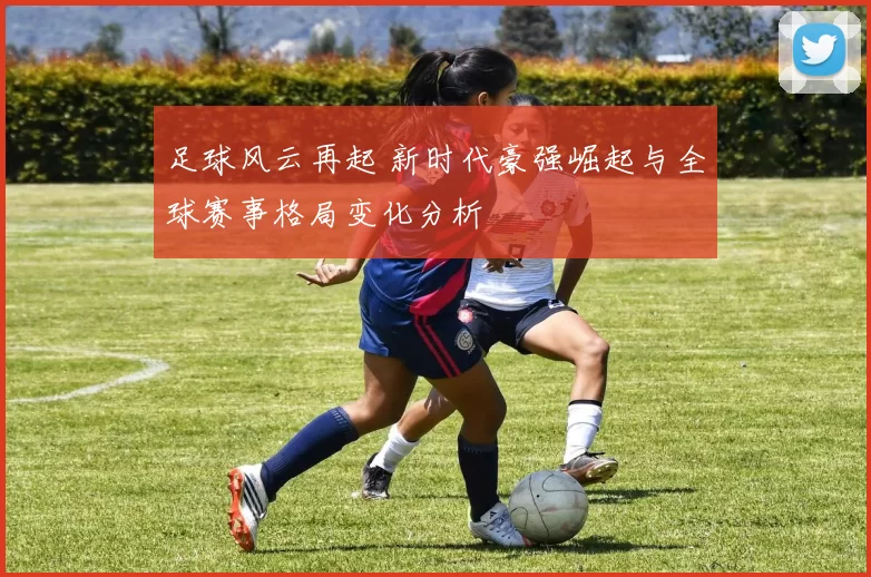 足球风云再起 新时代豪强崛起与全球赛事格局变化分析