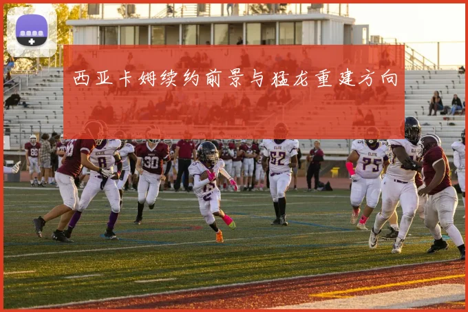 西亚卡姆续约前景与猛龙重建方向