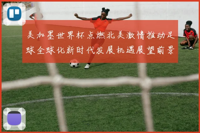 美加墨世界杯点燃北美激情推动足球全球化新时代发展机遇展望前景