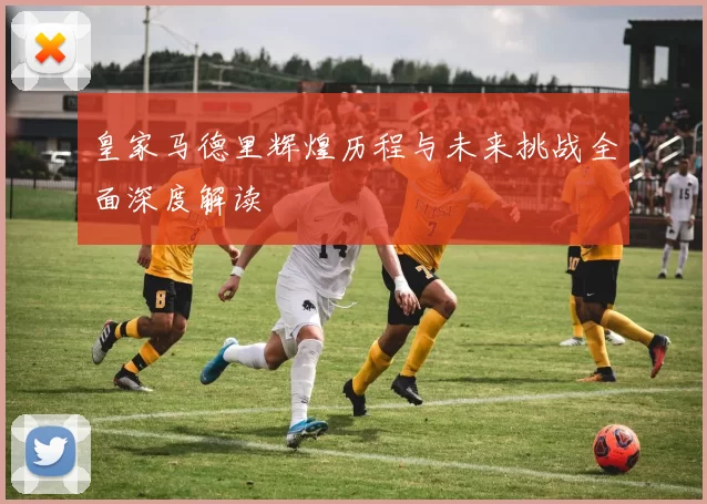 皇家马德里辉煌历程与未来挑战全面深度解读