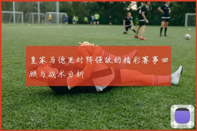皇家马德里对阵强敌的精彩赛事回顾与战术分析