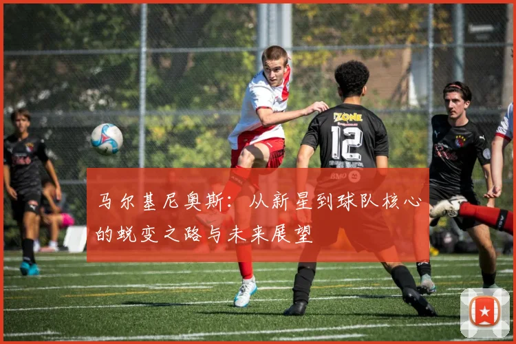 马尔基尼奥斯：从新星到球队核心的蜕变之路与未来展望