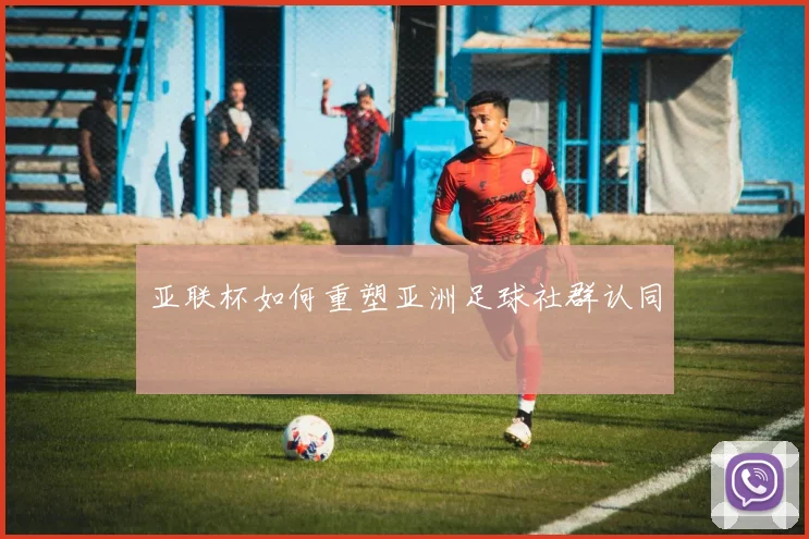 亚联杯如何重塑亚洲足球社群认同