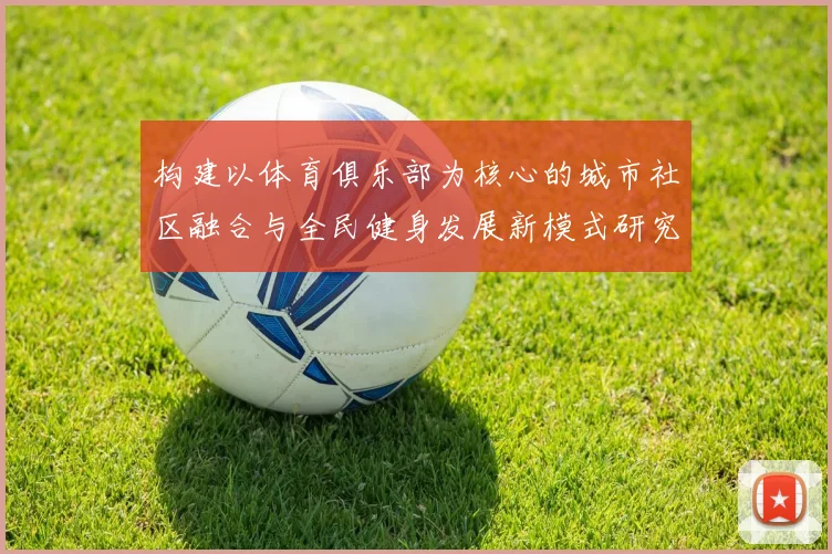 构建以体育俱乐部为核心的城市社区融合与全民健身发展新模式研究