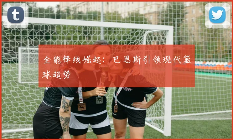全能锋线崛起：巴恩斯引领现代篮球趋势