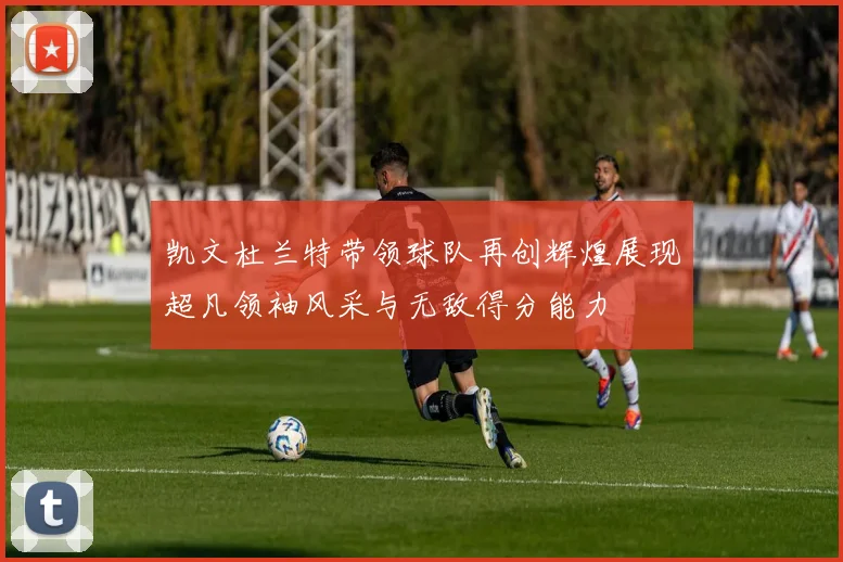 凯文杜兰特带领球队再创辉煌展现超凡领袖风采与无敌得分能力