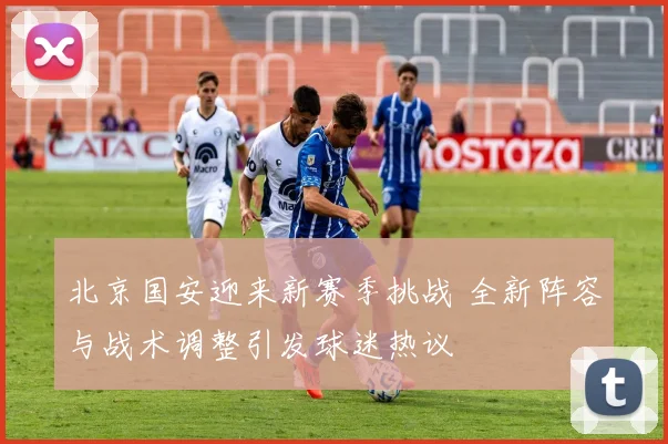 北京国安迎来新赛季挑战 全新阵容与战术调整引发球迷热议