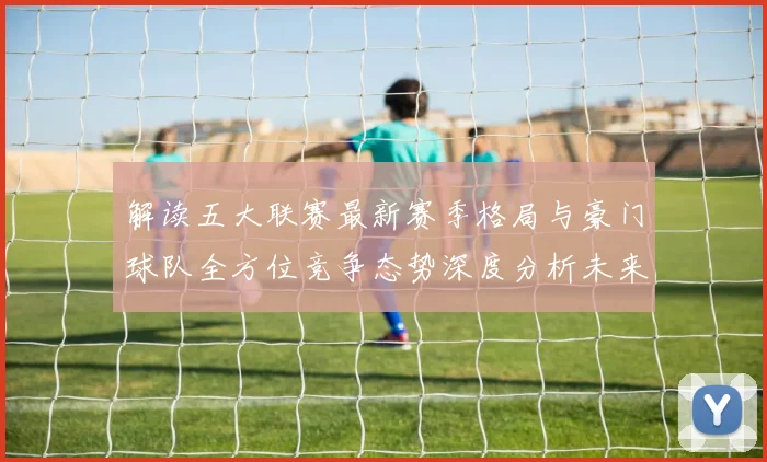 解读五大联赛最新赛季格局与豪门球队全方位竞争态势深度分析未来趋势