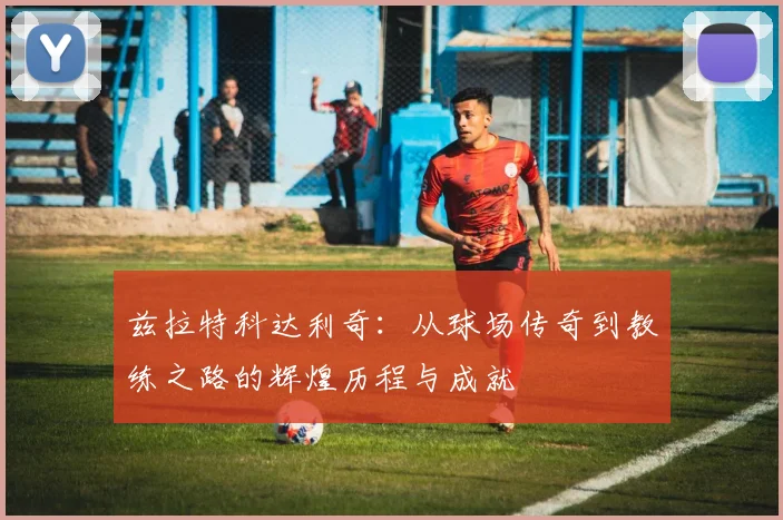 兹拉特科达利奇：从球场传奇到教练之路的辉煌历程与成就