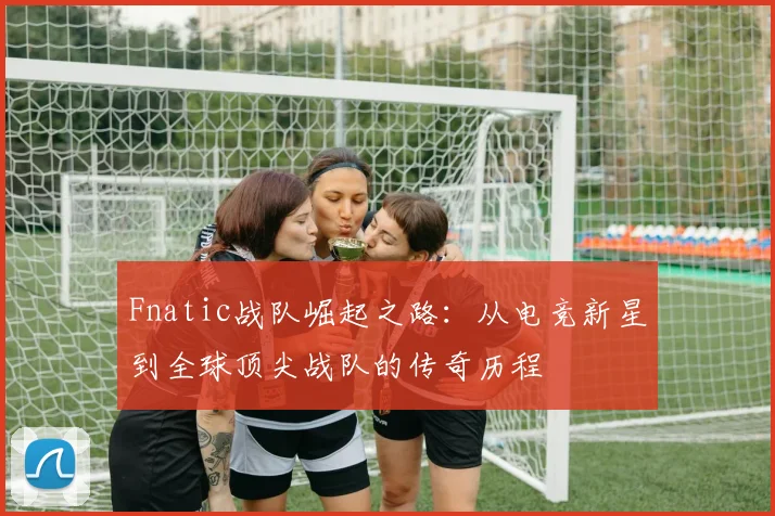 Fnatic战队崛起之路：从电竞新星到全球顶尖战队的传奇历程