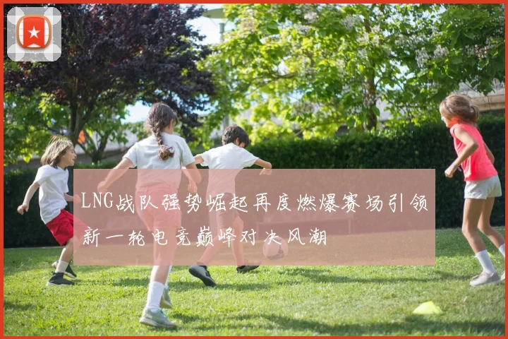 LNG战队强势崛起再度燃爆赛场引领新一轮电竞巅峰对决风潮
